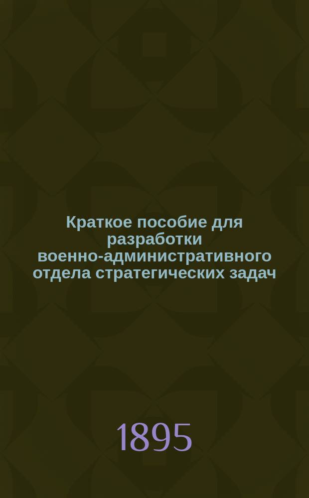 Краткое пособие для разработки военно-административного отдела стратегических задач : По поруч. нач. Николаев. акад. Ген. штаба сост. Ген. штаба полк. Н.И. Соловьев