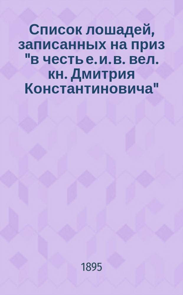 Список лошадей, записанных на приз "в честь е. и. в. вел. кн. Дмитрия Константиновича", для лош., рожд. в 1891 и 1892 гг., имеющий быть разыгранным 17 сентября 1895 г.. Список лошадей, записанных на приз "в честь е. и. в. вел. княгини Ксении Александровны", для лош. рожд. в 1892 г., имеющий быть разыгранным 3-го сентября 1895 г.