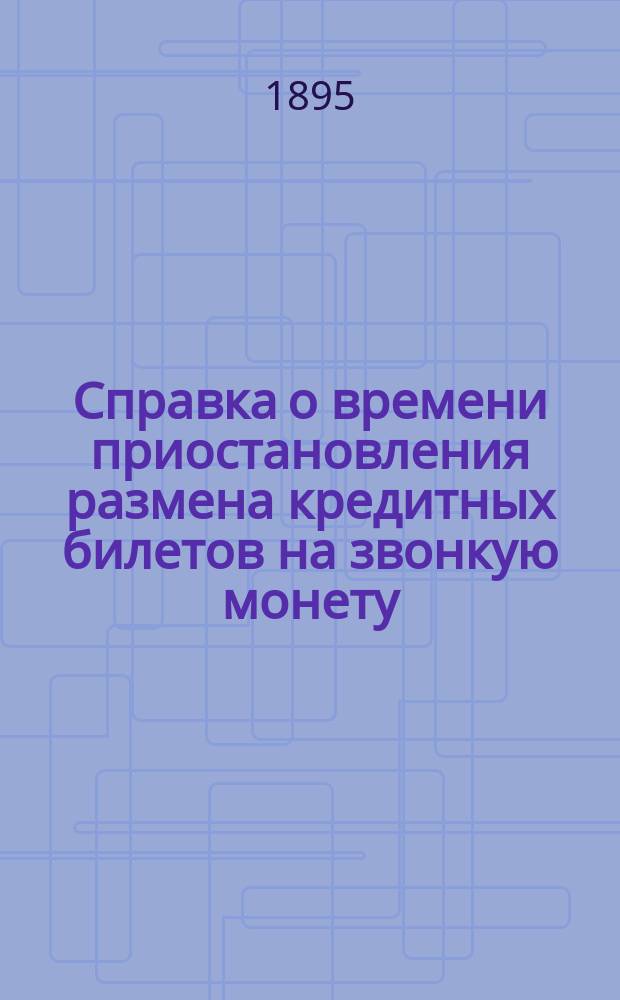 Справка о времени приостановления размена кредитных билетов на звонкую монету : Сост. по распоряжению председателя выс. учрежд. 6 окт. 1895 г. особой комис. Делопроизводством этой комис
