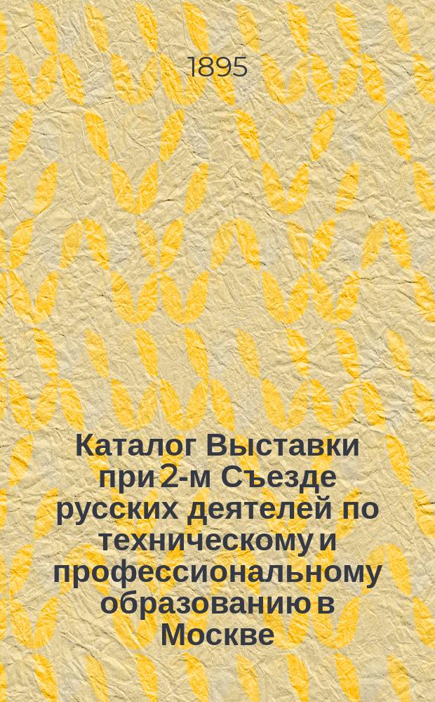 Каталог Выставки при 2-м Съезде русских деятелей по техническому и профессиональному образованию в Москве : 1895/6 г