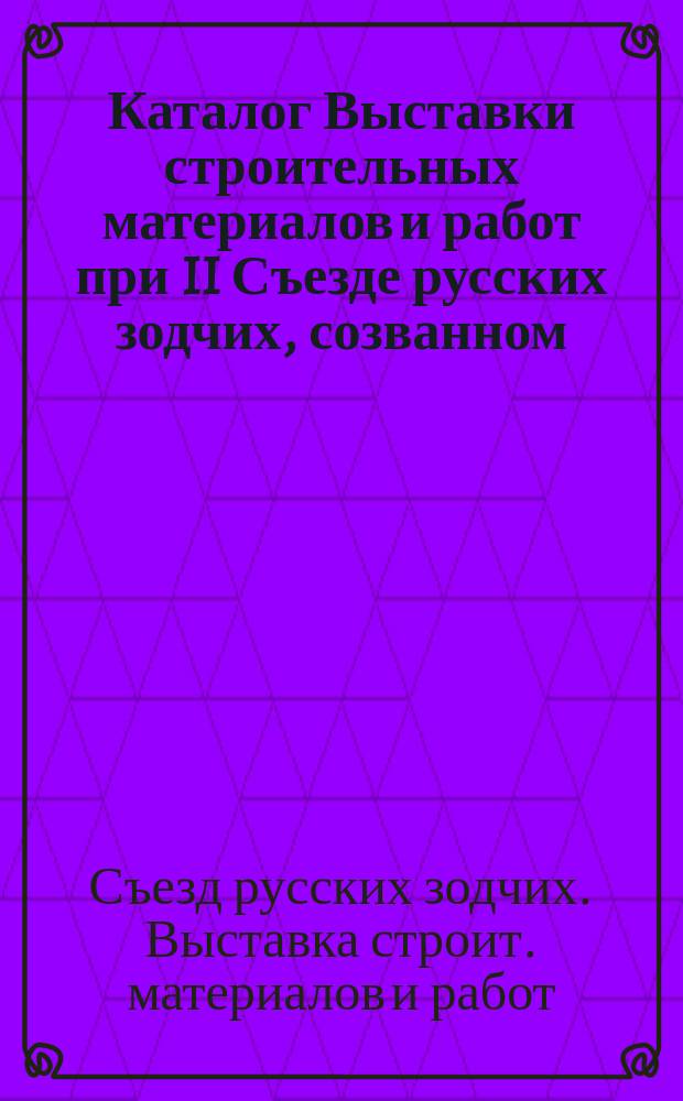 Каталог Выставки строительных материалов и работ при II Съезде русских зодчих, созванном... Московским архитектурным обществом : Сост. по данным, доставл. г.г. экспонентами