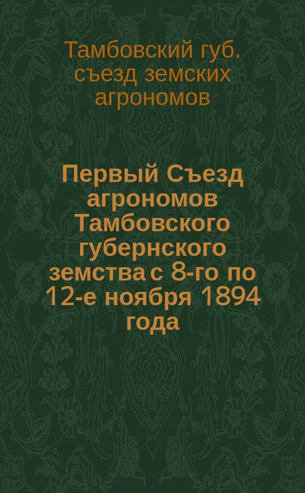 Первый Съезд агрономов Тамбовского губернского земства с 8-го по 12-е ноября 1894 года : Докл., прения и постановления