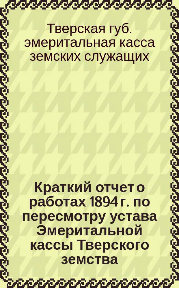 Краткий отчет о работах 1894 г. по пересмотру устава Эмеритальной кассы Тверского земства