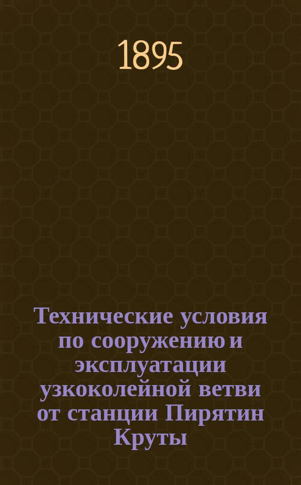 Технические условия по сооружению и эксплуатации узкоколейной ветви от станции Пирятин Круты - Пирятинского подъездного пути Московско-Киево-Воронежской жел. дороги до пристани Красное на реке Днепре