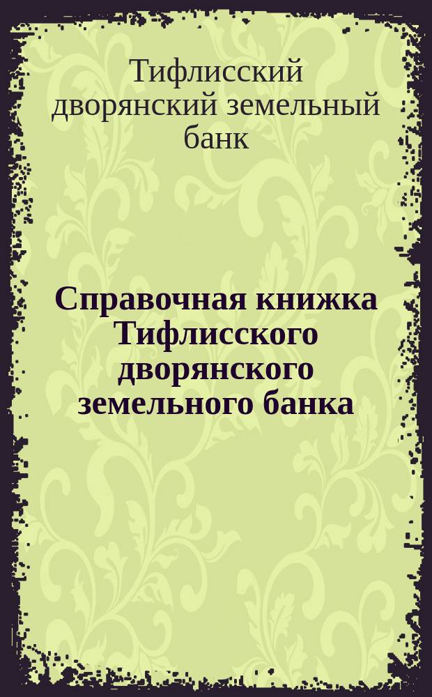 Справочная книжка Тифлисского дворянского земельного банка : Напеч. после всех позднейших доп. и изм. в уставе Тифлис. Д. З. Б