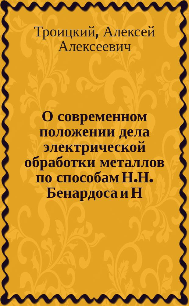 О современном положении дела электрической обработки металлов по способам Н.Н. Бенардоса и Н.Г. Славянова : Докл. д. чл. Электротехн. о-ва Алексея Алексеевича Троицкого