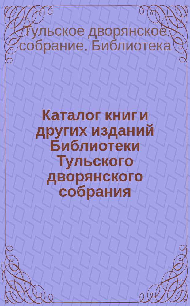 Каталог книг и других изданий Библиотеки Тульского дворянского собрания (клуба), вновь пересмотренный, исправленный и дополненный