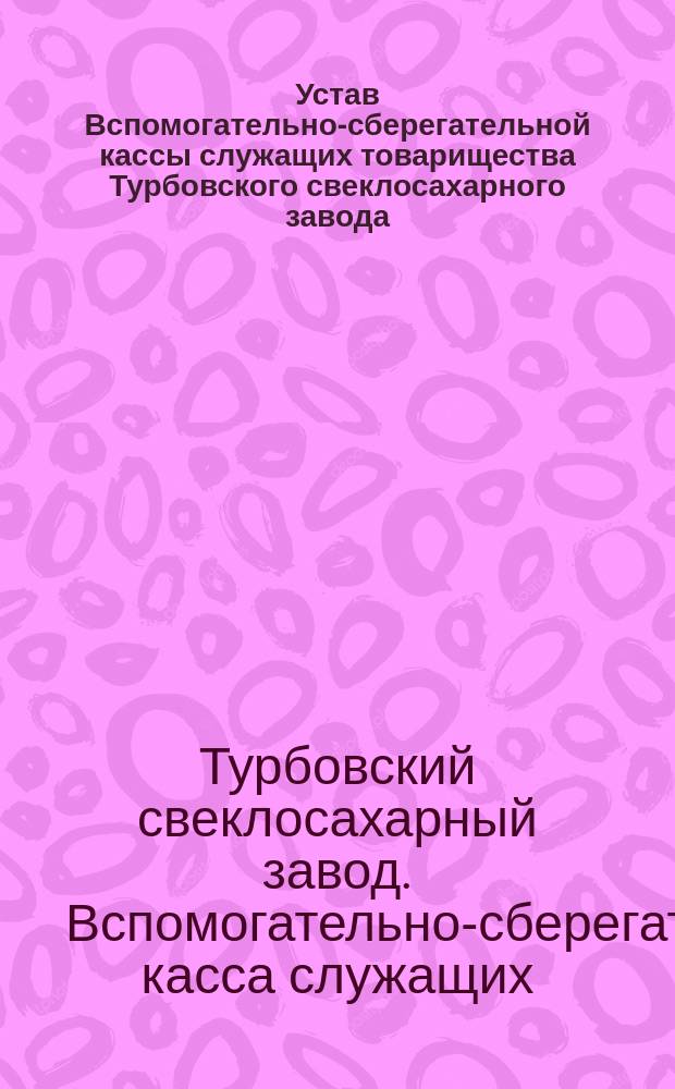 Устав Вспомогательно-сберегательной кассы служащих товарищества Турбовского свеклосахарного завода : Утв. 17 дек. 1894 г.