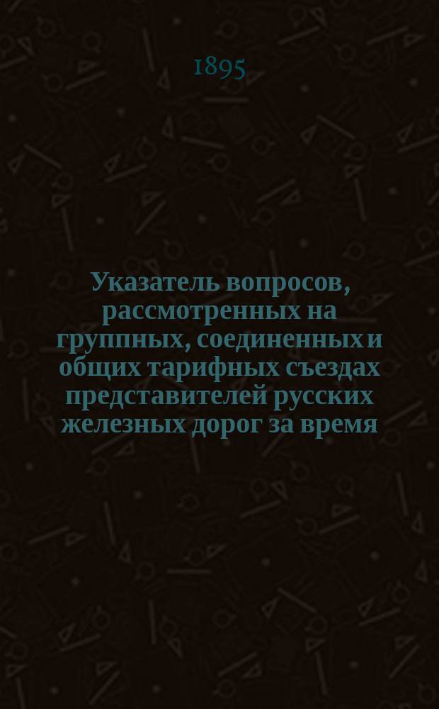 Указатель вопросов, рассмотренных на группных, соединенных и общих тарифных съездах представителей русских железных дорог за время... ... с 1 октября 1893 года по 31 декабря 1894 года