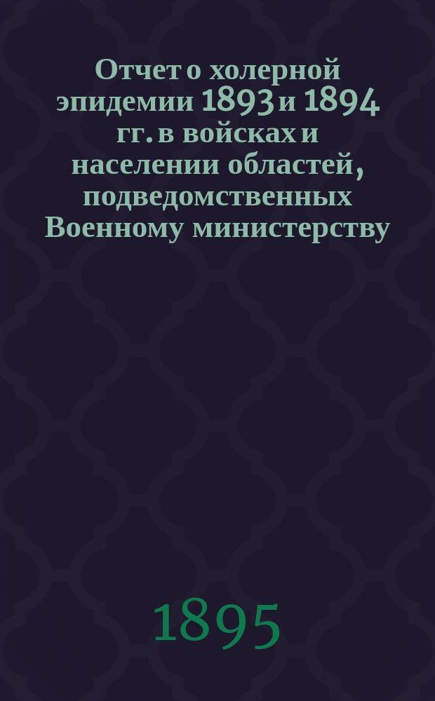 Отчет о холерной эпидемии 1893 и 1894 гг. в войсках и населении областей, подведомственных Военному министерству : По распоряжению Гл. воен.-мед. инспектора сост. врачом для командировок Г.Г. Францем, под руководством и ред. зав. Сан.-стат. частью Гл. воен.-мед. упр. В.Ф. Шолковского