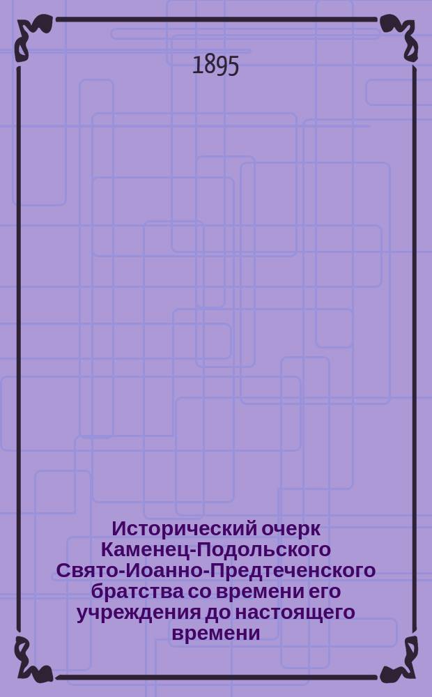 Исторический очерк Каменец-Подольского Свято-Иоанно-Предтеченского братства со времени его учреждения до настоящего времени (1863-1895 гг.)
