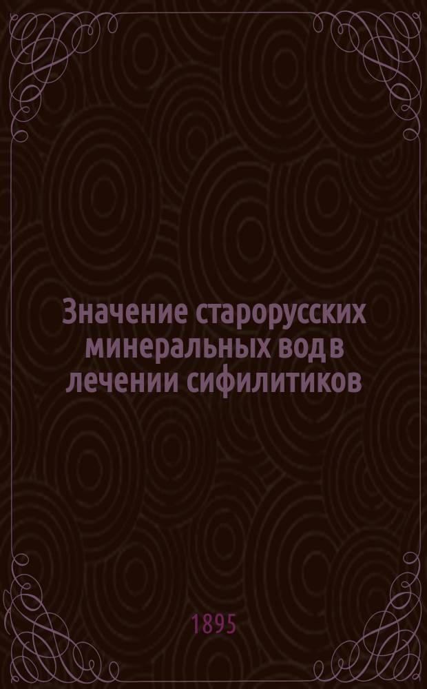Значение старорусских минеральных вод в лечении сифилитиков : Сообщ., сдел. на Совещ. врачей, практикующих в Старой Руссе, 6 авг. 1894 г. ...