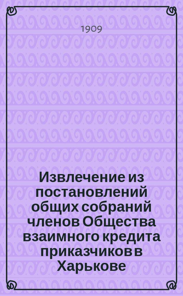 Извлечение из постановлений общих собраний членов Общества взаимного кредита приказчиков в Харькове : С 1870 года по 26 января 1908 года