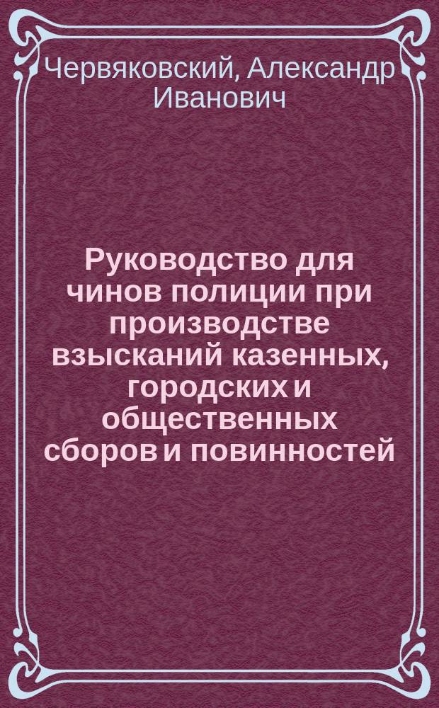Руководство для чинов полиции при производстве взысканий казенных, городских и общественных сборов и повинностей, с приложением форм описей имуществам недоимщиков