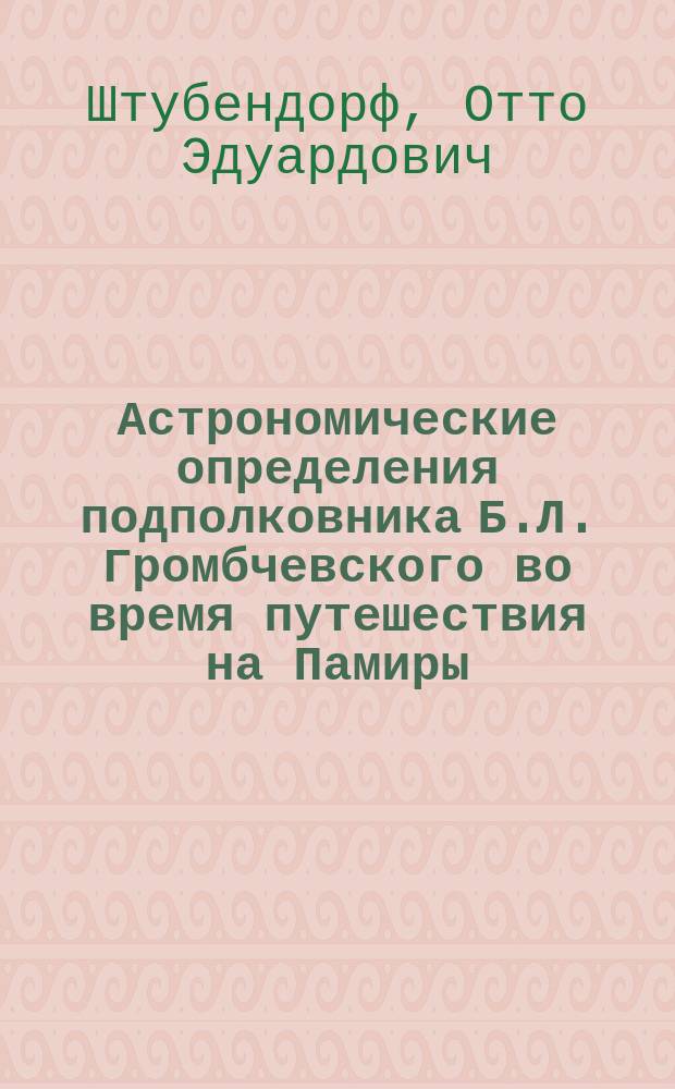 Астрономические определения подполковника Б.Л. Громбчевского во время путешествия на Памиры, в Дарваз, Раскем, Кашгарию и северозападный Тибет, в 1889-90 годах