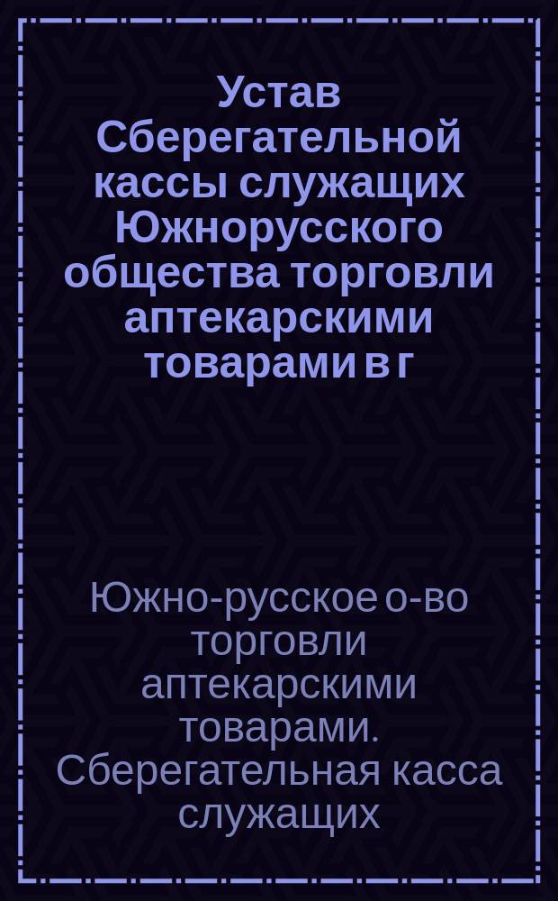 Устав Сберегательной кассы служащих Южнорусского общества торговли аптекарскими товарами в г. Киеве : Утв. 10 мая 1895 г.