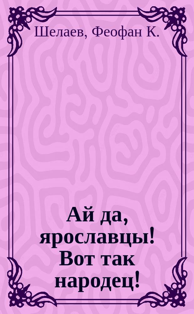 Ай да, ярославцы! Вот так народец! : Правдивый рассказ о том, как один ярославец пришел пешком в Питер, надул чорта, одурачил немца, сделался буфетчиком и женился на старостихиной дочке. [Похождения ярославского горюна пройдохи Липовая машина : Стихотворение крестьянина Ф.К. Шелаева