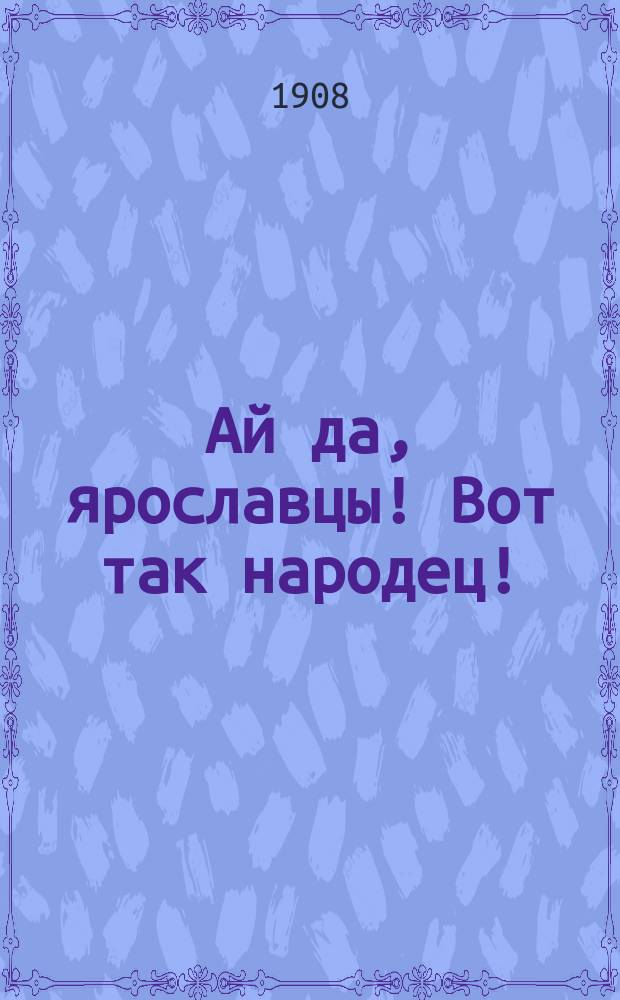 Ай да, ярославцы! Вот так народец! : Правдивый рассказ о том, как один ярославец пришел пешком в Питер, надул чорта, одурачил немца, сделался буфетчиком и женился на старостихиной дочке. [Похождения ярославского горюна пройдохи Липовая машина : Стихотворение крестьянина Ф.К. Шелаева