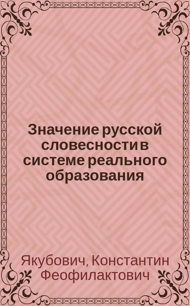 Значение русской словесности в системе реального образования : Речь, произнес. 19 нояб. 1895 г. на торжеств. акте Киев. реал. уч-ща учителем рус. яз. и словесности К.Ф. Якубовичем
