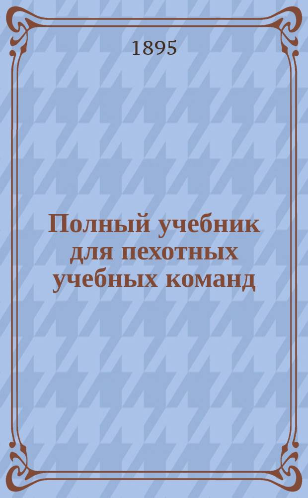 Полный учебник для пехотных учебных команд : Руководство для унтер-офицеров пехоты : Сост. по прогр., объявл. при приказе по Воен. вед. 1875 г. № 52, и согласно позднейшим законоположениям Ант. Яценко