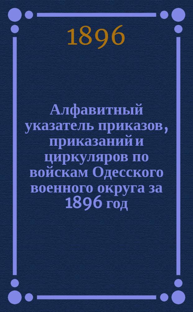 Алфавитный указатель приказов, приказаний и циркуляров по войскам Одесского военного округа за 1896 год