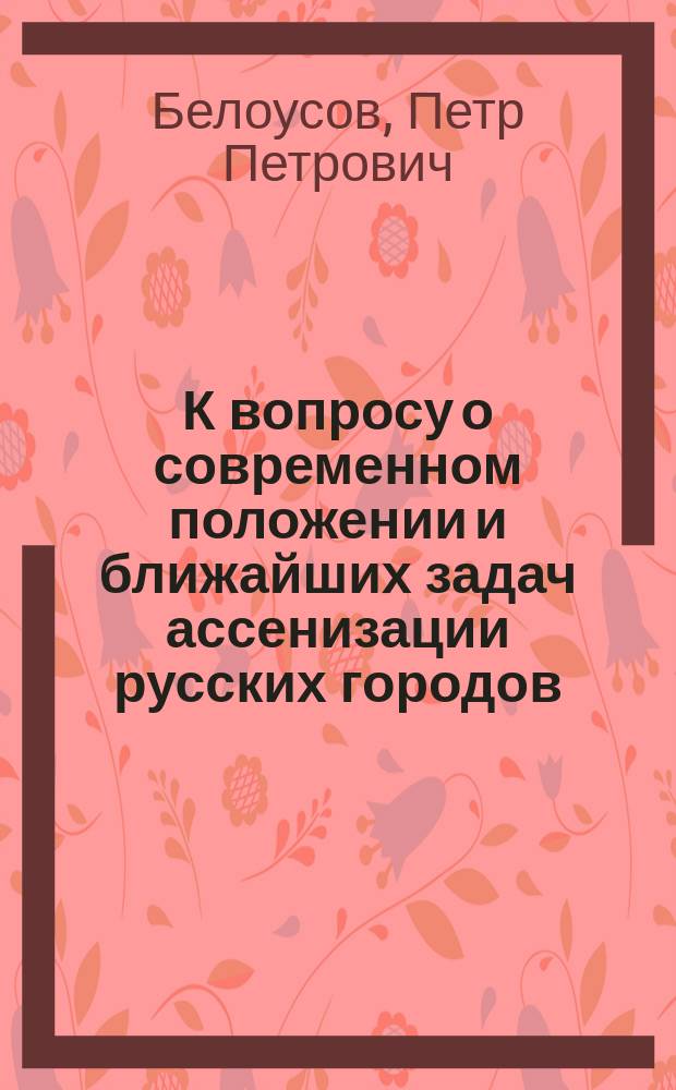 К вопросу о современном положении и ближайших задач ассенизации русских городов : Материалы по обществ. гигиене : Дис. на степ. д-ра мед. П.П. Белоусова