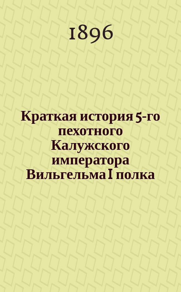 Краткая история 5-го пехотного Калужского императора Вильгельма I полка : 1805-1895 г. : Для ниж. чинов