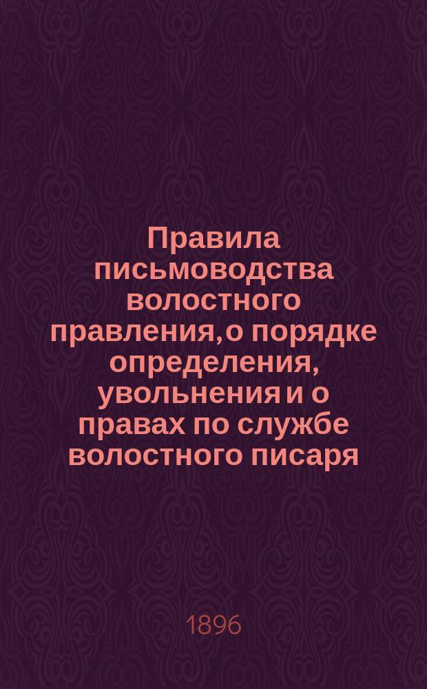 Правила письмоводства волостного правления, о порядке определения, увольнения и о правах по службе волостного писаря : С прил. Положения о видах на жительство (нового закона о паспортах) и утв. министром вн. дел Правил о порядке применения Положения о видах на жительство : Руководство для волост. писарей