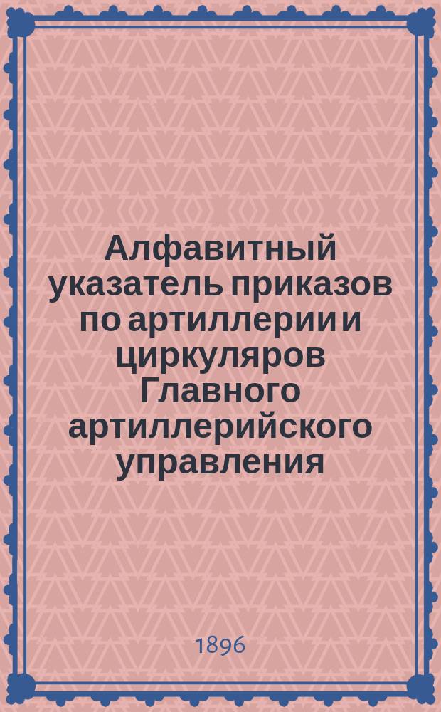 Алфавитный указатель приказов по артиллерии и циркуляров Главного артиллерийского управления, относящихся к технической и материальной части артиллерии, ее организации и употреблению : С 1 янв. 1881 г. по 1 июня 1896 г