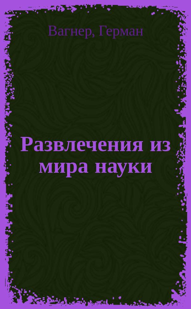 Развлечения из мира науки : Руководство к опытам из физики и химии, к сост. коллекций растений, минералов, раковин, бабочек, птиц, марок и т. п., равно как по уходу за домаш. животными и растениями
