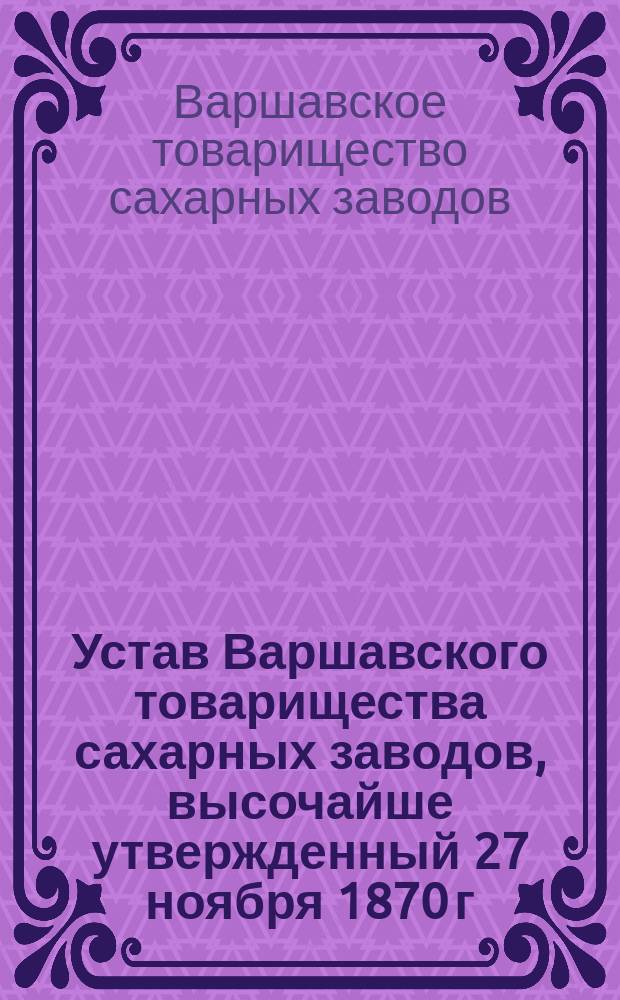 Устав Варшавского товарищества сахарных заводов, высочайше утвержденный 27 ноября 1870 г. : С изм., утв. 11 июля 1872 г.