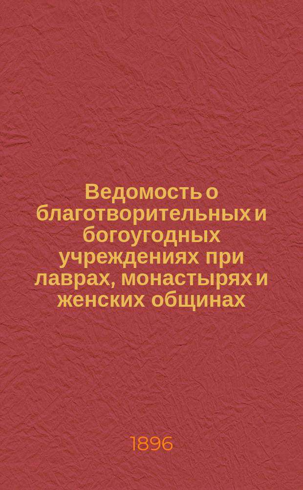 Ведомость о благотворительных и богоугодных учреждениях при лаврах, монастырях и женских общинах : Сост. в 1896 г