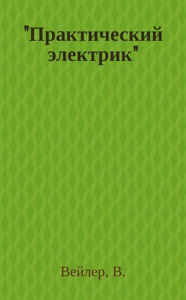 "Практический электрик" : Общедоступ. руководство к изготовлению электр. приборов и к пр-ву с ними опытов, дающих возможность изучить и проверить важнейшие законы, касающиеся электр. явлений