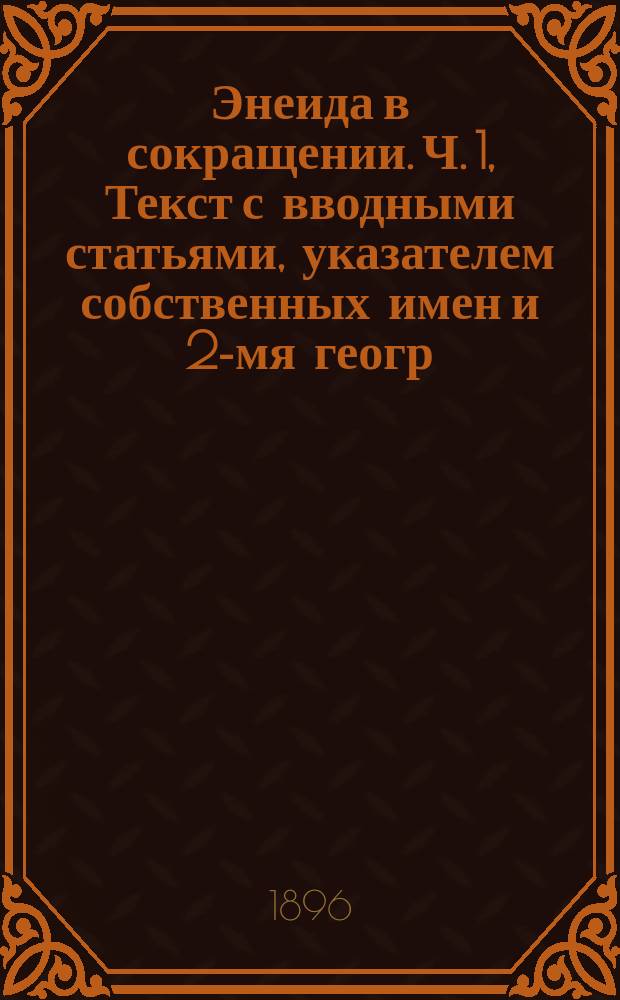 ...Энеида в сокращении. Ч. 1, Текст с вводными статьями, указателем собственных имен и 2-мя геогр. карт. : Избр. места из всех 12 песен с ввод. ст., указателем собств. имен, 2 геогр. карт., введ., примеч. и рис. : Преимущественно для курсор. чтения