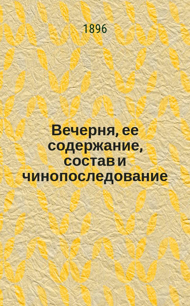 Вечерня, ее содержание, состав и чинопоследование : С объясн. ее молитв и песнопений и с прил. чинопоследования 9 часа и повечерия