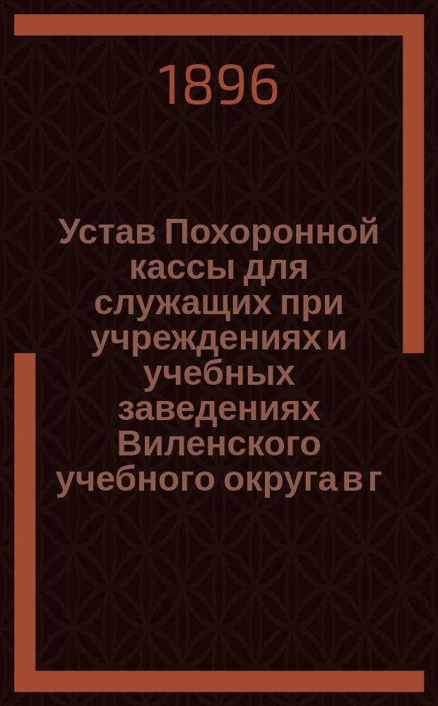 Устав Похоронной кассы для служащих при учреждениях и учебных заведениях Виленского учебного округа в г. Вильне : Утв. 30 марта 1896 г.