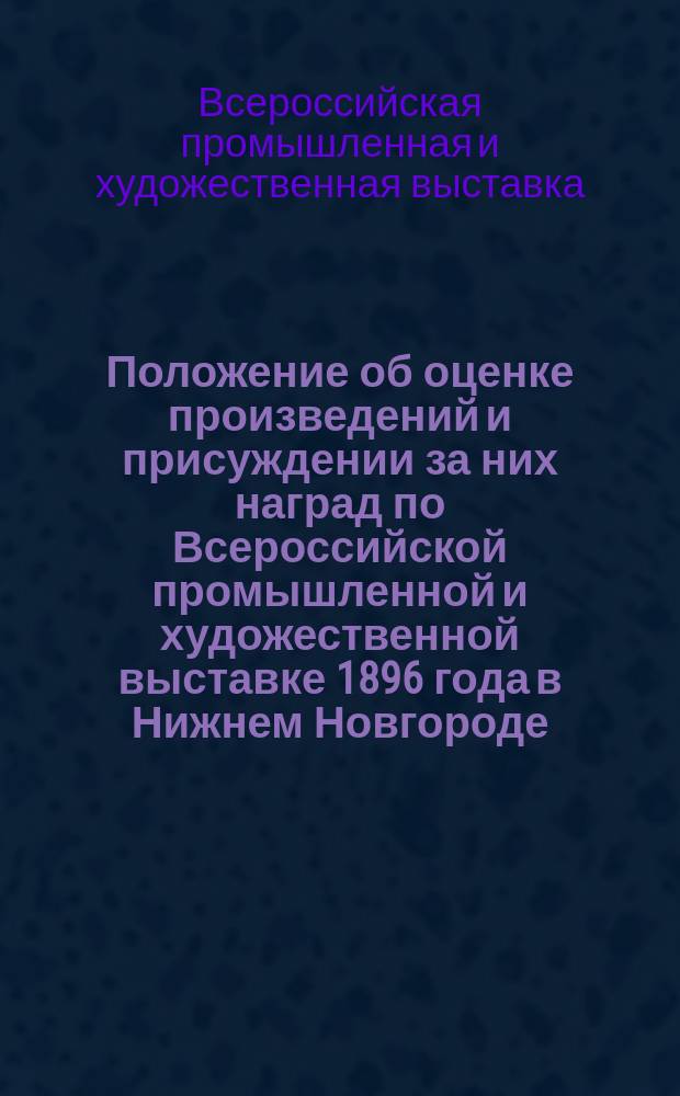 Положение об оценке произведений и присуждении за них наград по Всероссийской промышленной и художественной выставке 1896 года в Нижнем Новгороде : Утв. 11 марта 1896 г