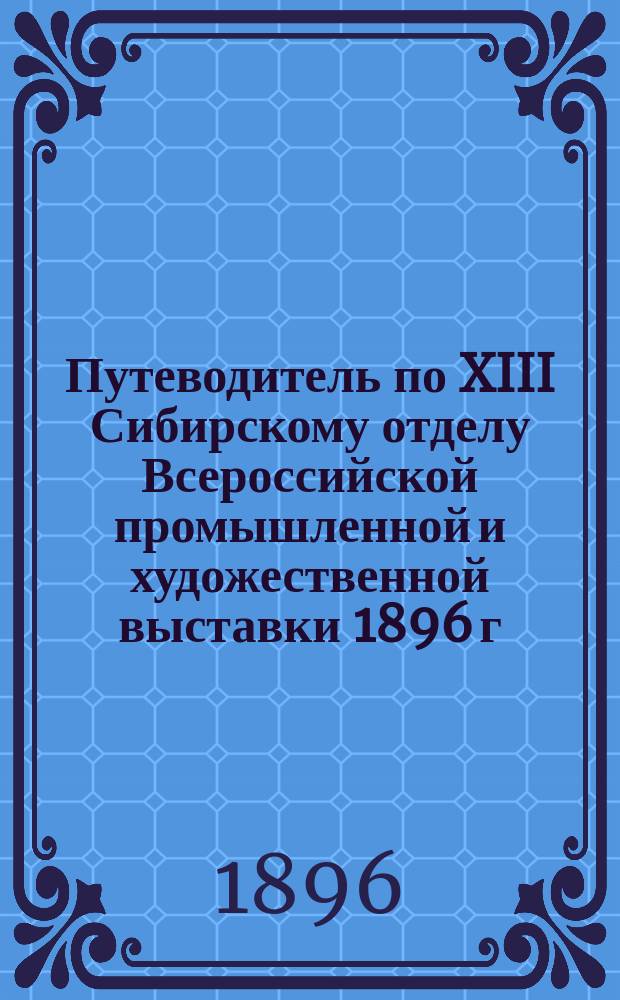 Путеводитель по XIII Сибирскому отделу Всероссийской промышленной и художественной выставки 1896 г. в Нижнем Новгороде