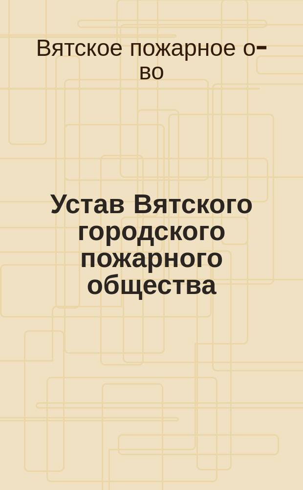 Устав Вятского городского пожарного общества : Утв. 23 янв. 1896 г.