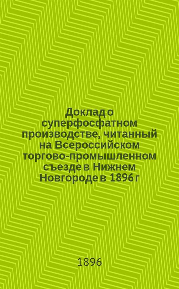 Доклад о суперфосфатном производстве, читанный на Всероссийском торгово-промышленном съезде в Нижнем Новгороде в 1896 г.