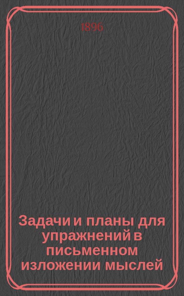 Задачи и планы для упражнений в письменном изложении мыслей : Клас. пособие для средних отд. нач. уч-щ : С прил. статей для изложений : 1 курс