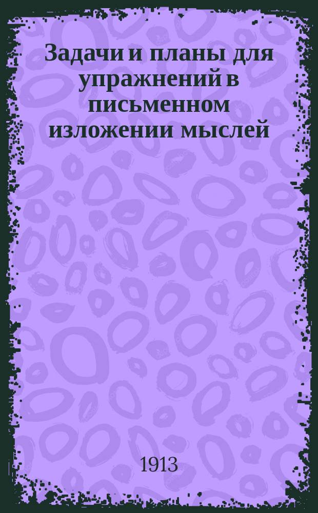 Задачи и планы для упражнений в письменном изложении мыслей : Клас. пособие для средних отд. нач. уч-щ : С прил. статей для изложений : 1 курс