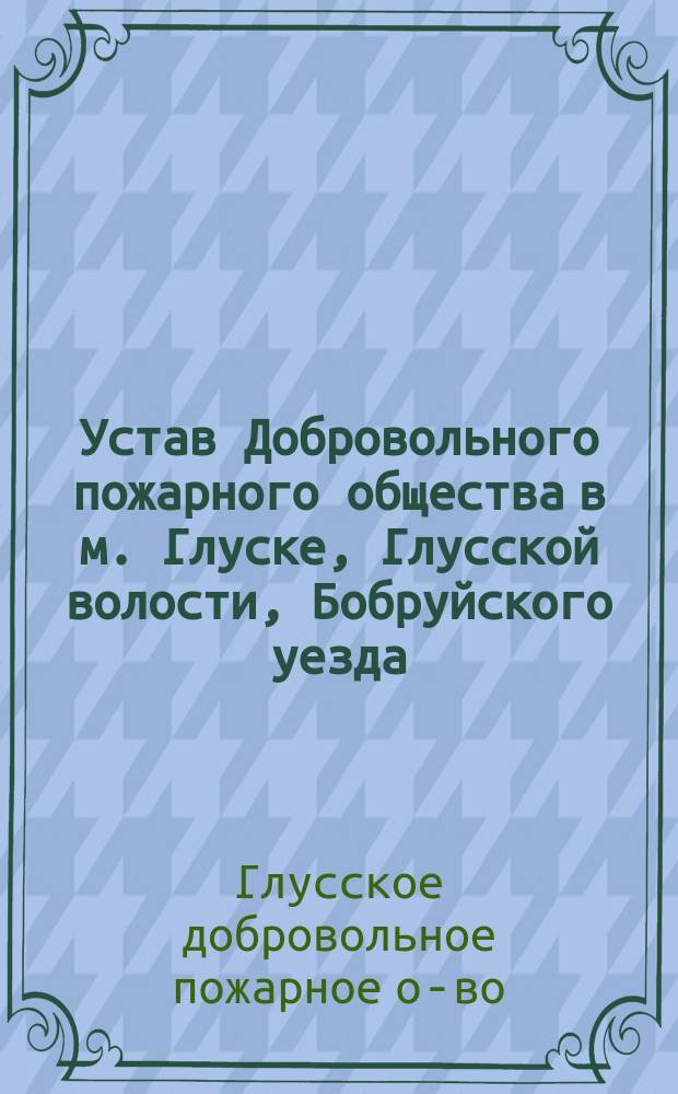 Устав Добровольного пожарного общества в м. Глуске, Глусской волости, Бобруйского уезда, Минской губернии : Утв. 28 марта 1896 г.