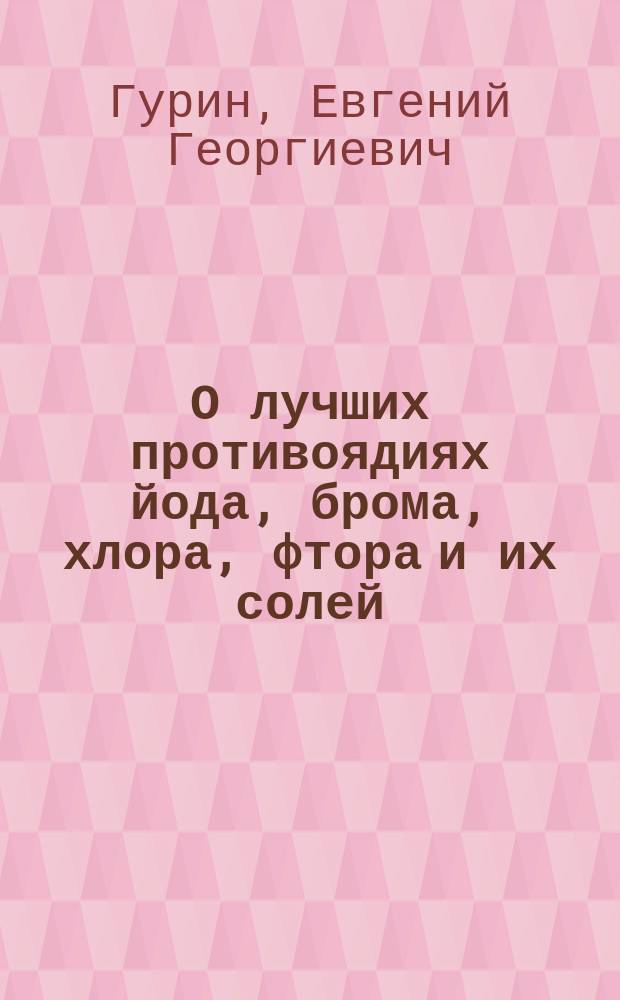 О лучших противоядиях йода, брома, хлора, фтора и их солей : Дис. на степ. д-ра мед. лекаря с отличием Евгения Георгиевича Гурина : Эксперим. исслед. из Фармакол. лаб. проф. Э.Г. Гейбеля