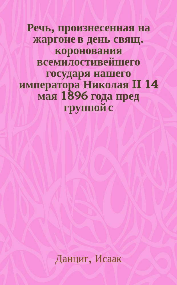 Речь, произнесенная на жаргоне в день свящ. коронования всемилостивейшего государя нашего императора Николая II 14 мая 1896 года пред группой с.-петербургских евреев проповедником И. Данцигом
