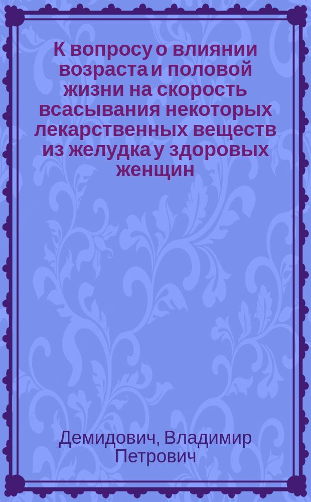 К вопросу о влиянии возраста и половой жизни на скорость всасывания некоторых лекарственных веществ из желудка у здоровых женщин : Дис. на степ. д-ра мед. Владимира Петровича Демидовича