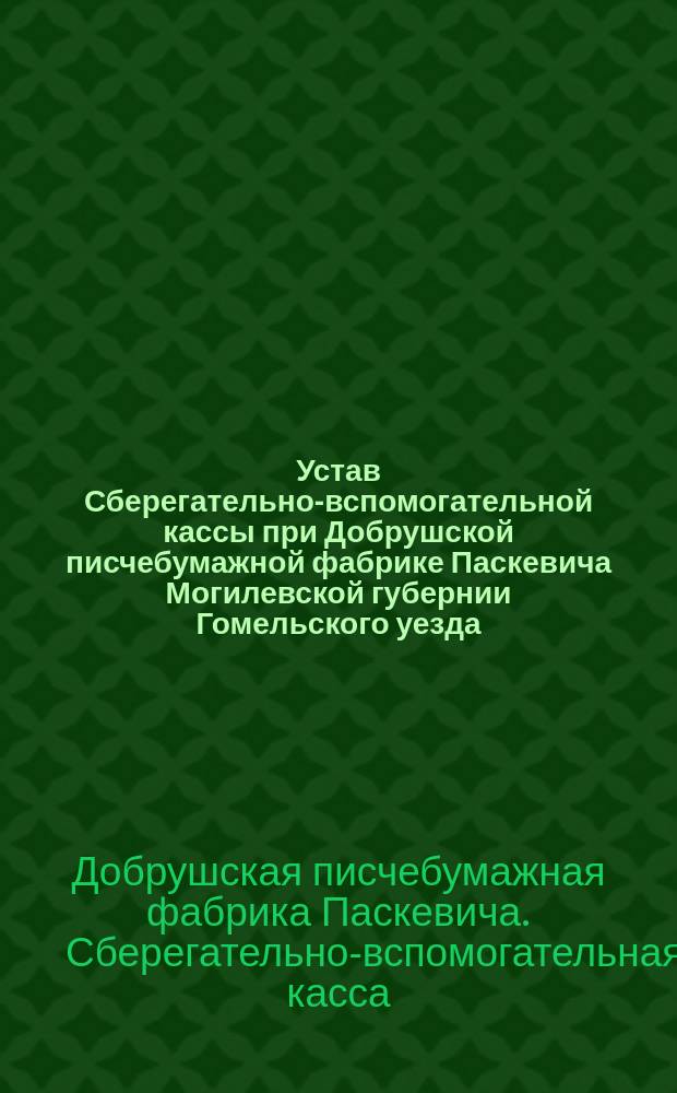 Устав Сберегательно-вспомогательной кассы при Добрушской писчебумажной фабрике Паскевича Могилевской губернии Гомельского уезда : Утв. 29 июля 1896 г.