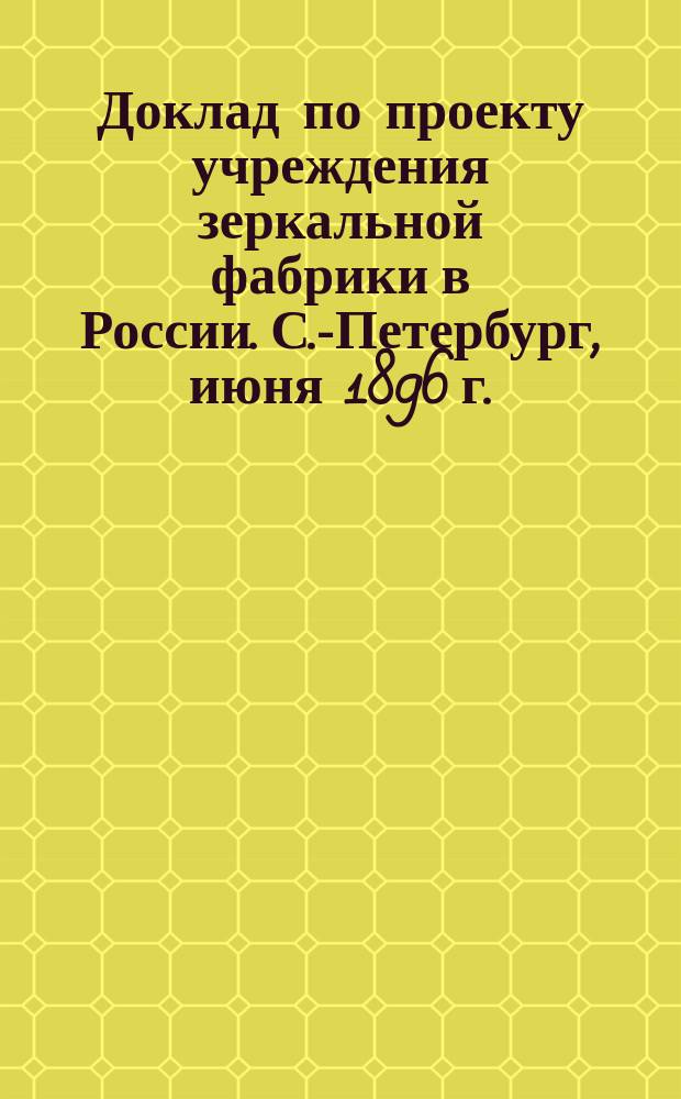 Доклад по проекту учреждения зеркальной фабрики в России. С.-Петербург, июня 1896 г.