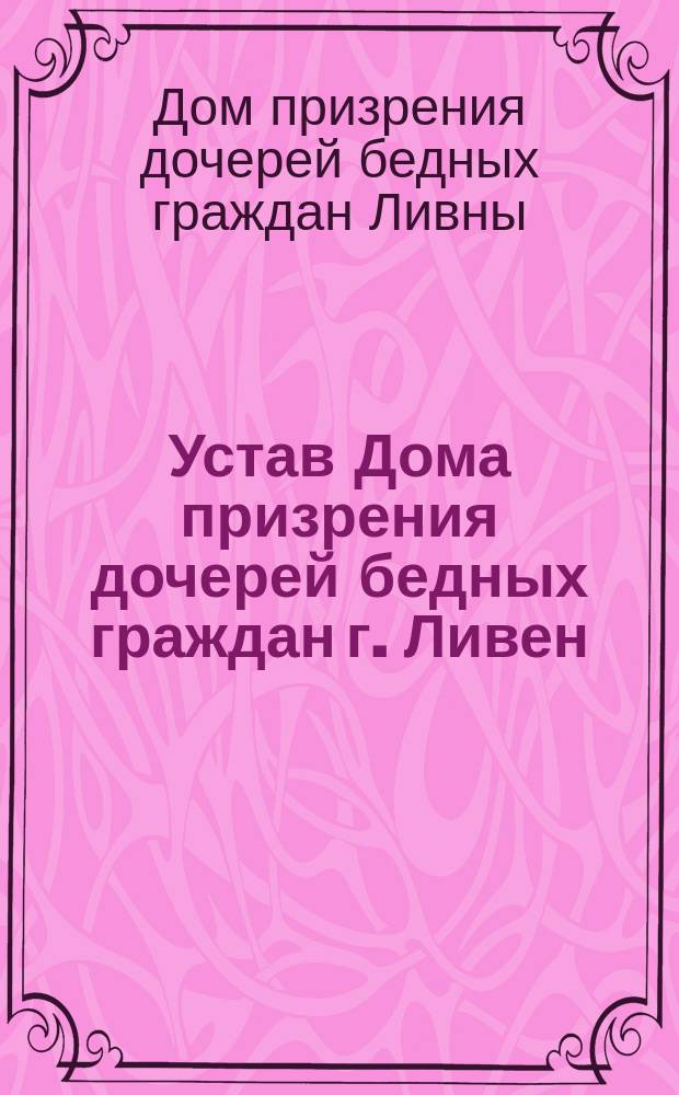 Устав Дома призрения дочерей бедных граждан г. Ливен : Утв. 11/IV 1896 г.