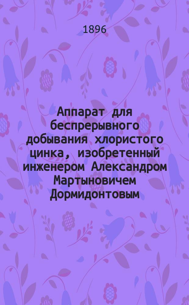 Аппарат для беспрерывного добывания хлористого цинка, изобретенный инженером Александром Мартыновичем Дормидонтовым, начальником Хозяйственной службы Рязанско-Уральской железной дороги